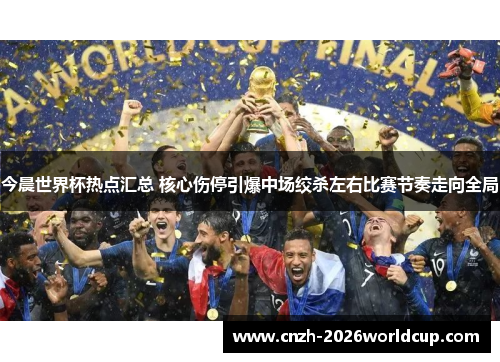 今晨世界杯热点汇总 核心伤停引爆中场绞杀左右比赛节奏走向全局