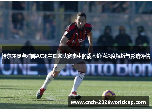 恰尔汗奥卢对阵AC米兰国家队赛事中的战术价值深度解析与影响评估 恰尔汗奥卢对阵AC米兰国家队赛事中的战术价值深度解析与影响评估