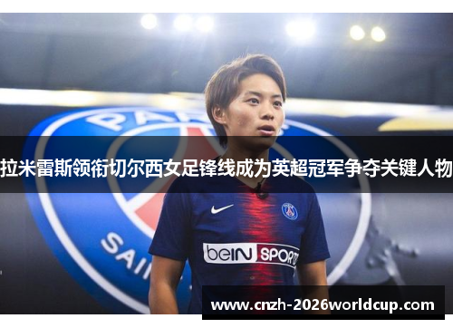 拉米雷斯领衔切尔西女足锋线成为英超冠军争夺关键人物 拉米雷斯领衔切尔西女足锋线成为英超冠军争夺关键人物