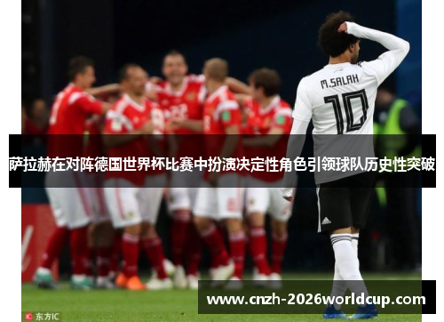 萨拉赫在对阵德国世界杯比赛中扮演决定性角色引领球队历史性突破 萨拉赫在对阵德国世界杯比赛中扮演决定性角色引领球队历史性突破