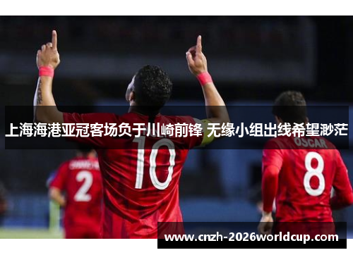 上海海港亚冠客场负于川崎前锋 无缘小组出线希望渺茫 上海海港亚冠客场负于川崎前锋 无缘小组出线希望渺茫