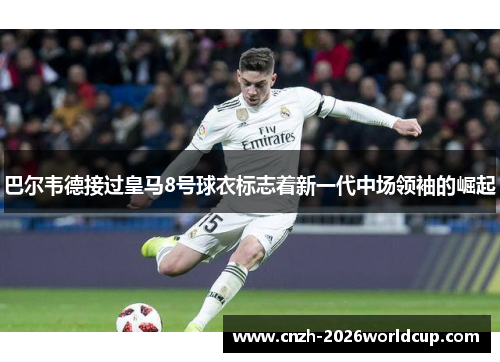 巴尔韦德接过皇马8号球衣标志着新一代中场领袖的崛起 巴尔韦德接过皇马8号球衣标志着新一代中场领袖的崛起