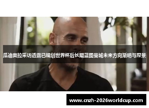 瓜迪奥拉采访透露已规划世界杯后长期蓝图曼城未来方向渐明与愿景